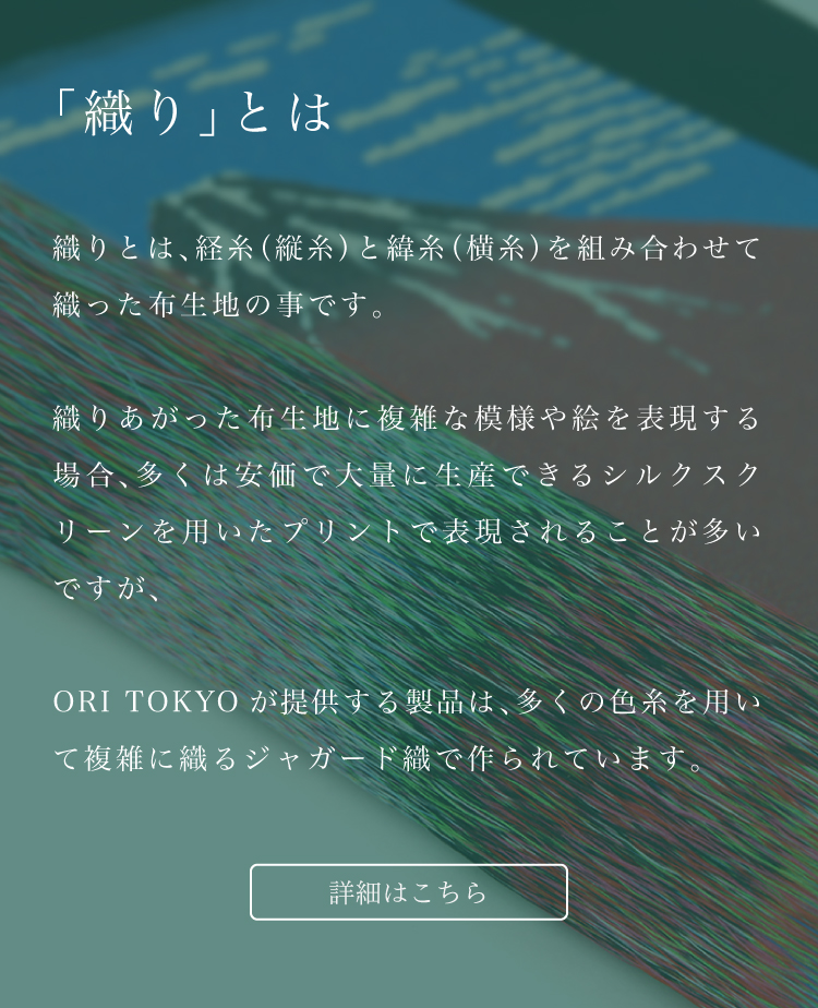 ORI TOKYOが提供する製品は、多くの色糸を用いて複雑に織るジャガード織で作られています。詳しくはこちら